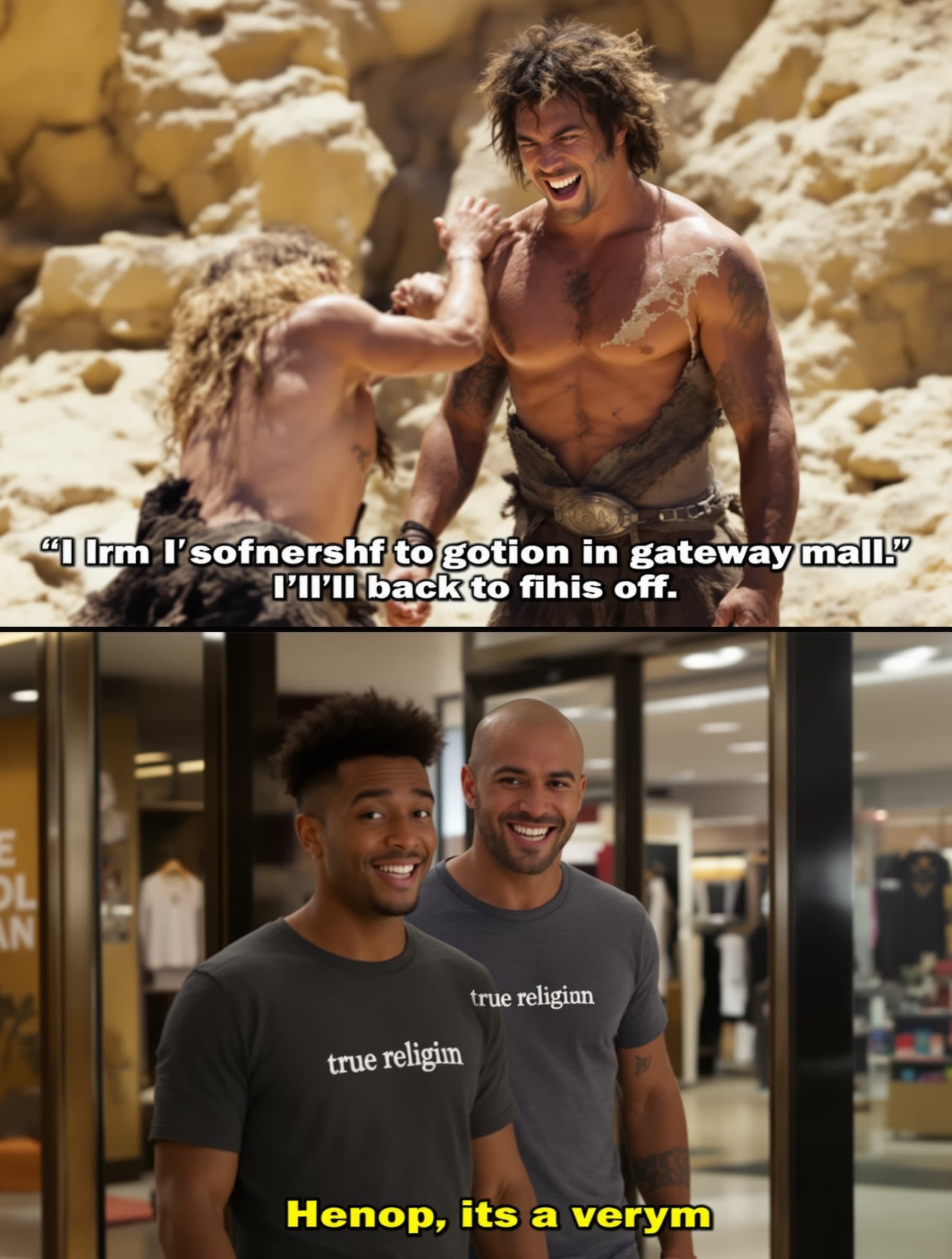 The video should start with a narrator. "Saying. In the begining of times. Men of the stone ages, wanted one thing only, and you know. But when they heard about fashion, they went crazy and until this day, they only crave one fashion for the senses" the scene should show two guys fighting and one guys t shirt tears. The guy with the torn t shirt , says. "I'm going to true religion in Gate way mall, I'll be back to finish this off" he enters a store and buys a t shirt that says true religion and he is happy