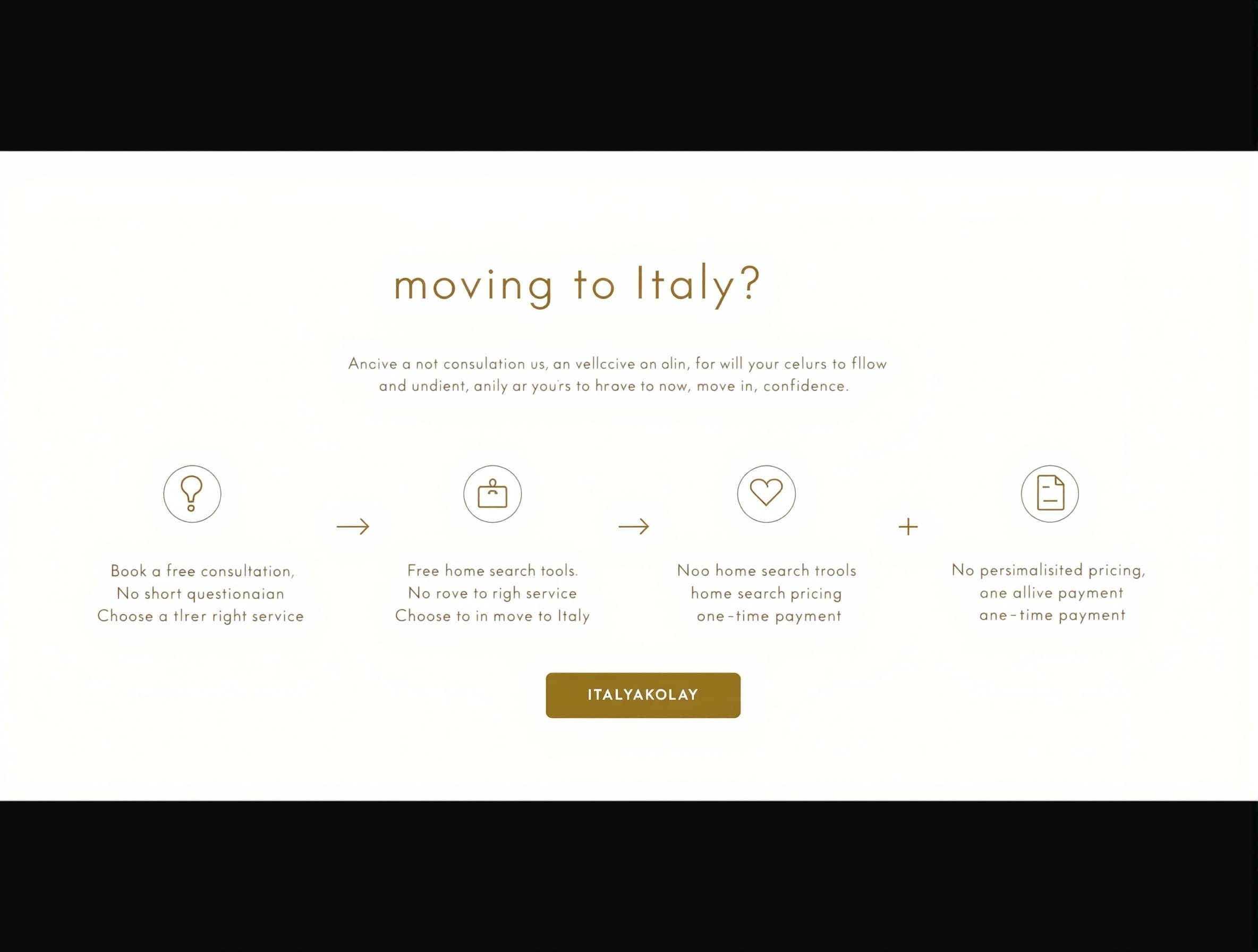 Create a premium 45–60 second animated explainer video for Italyakolay, an online relocation concierge service for people moving to Italy. STYLE • Minimalist Apple / Stripe / Notion inspired motion graphics. • White background with subtle warm beige tones. • Olive green (#556B2F) accents matching the Italyakolay website. • Elegant typography. • Smooth transitions. • Simple animated flowcharts. • Clean line icons. • Modern UI animations. • No avatars. • No talking people. • No stock footage. • No 3D effects. • Calm, premium, trustworthy aesthetic. VOICE Professional native English female voice. Warm, reassuring and confident. Natural pace. ------------------------------------ SCENE 1 – THE PROBLEM (0–10 sec) Animated title: Moving to Italy? Questions appear one by one with minimalist icons. • Confused by Italian bureaucracy? • Language barriers? • Looking for a home? • Not sure where to start? Voice: "Moving to Italy can feel overwhelming. Bureaucracy, language barriers, finding a home, and understanding where to begin can quickly become stressful." ------------------------------------ SCENE 2 – HOW IT WORKS (10–30 sec) The questions smoothly transform into an elegant animated flowchart. Book a Free Consultation ↓ Receive a Short Questionnaire ↓ Choose the Right Service ↓ Move to Italy with Confidence Voice: "Here's how it works. First, book your free consultation. Before we meet, we'll send you a short questionnaire to better understand your situation and your goals. During the consultation, we'll recommend the service that best fits your needs. If your case requires more in-depth assistance, you can choose one of our premium consultation services." ------------------------------------ SCENE 3 – HOME SEARCH (30–42 sec) The flowchart splits into two paths. Option 1 🏠 Free Home Search Tools home.italyakolay.it Option 2 Personalized Home Search Service Voice: "Looking for a home? You can start with our free home search tools at home.italyakolay.it, or let us handle everything with our personalized home search service." ------------------------------------ SCENE 4 – WHY CHOOSE US (42–52 sec) Three elegant badges animate onto the screen. ✓ No Commissions ✓ Transparent Pricing ✓ One-Time Payment Voice: "We never receive commissions from landlords or agencies. Our pricing is transparent, with no hidden costs. You pay only for the services you choose." ------------------------------------ SCENE 5 – CLOSING (52–60 sec) Italyakolay logo appears. Animated CTA button. Book Your Free Consultation Subtitle: Move to Italy with confidence. Voice: "Whether you're just getting started or need personalized relocation support, Italyakolay is here to guide you every step of the way. Book your free consultation today." ------------------------------------ Use elegant motion graphics throughout. Animate text with subtle fades and smooth movement. Use flowcharts and simple icons instead of people. Keep the overall feeling modern, premium, trustworthy and reassuring.